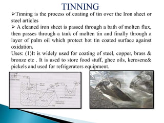 Tinning is the process of coating of tin over the Iron sheet or
steel articles
 A cleaned iron sheet is passed through a bath of molten flux,
then passes through a tank of molten tin and finally through a
layer of palm oil which protect hot tin coated surface against
oxidation.
Uses: (1)It is widely used for coating of steel, copper, brass &
bronze etc . It is used to store food stuff, ghee oils, kerosene&
pickels and used for refrigerators equipment.
TINNING
 