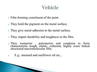  Film forming constituent of the paint.
 They hold the pigment on the metal surface.
 They give metal adhesion to the metal surface.
 They impart durability and toughness to the film.
 They isomerize , polymerize and condense to form
characteristic tough, elastic ,coherent, highly cross linked
structured macromolecular film.
 E.g.: mustard and sunflower oil etc.,
 