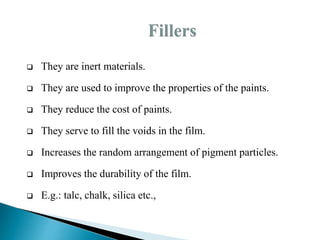  They are inert materials.
 They are used to improve the properties of the paints.
 They reduce the cost of paints.
 They serve to fill the voids in the film.
 Increases the random arrangement of pigment particles.
 Improves the durability of the film.
 E.g.: talc, chalk, silica etc.,
 