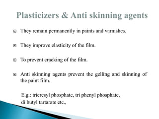  They remain permanently in paints and varnishes.
 They improve elasticity of the film.
 To prevent cracking of the film.
 Anti skinning agents prevent the gelling and skinning of
the paint film.
E.g.: tricresyl phosphate, tri phenyl phosphate,
di butyl tartarate etc.,
 