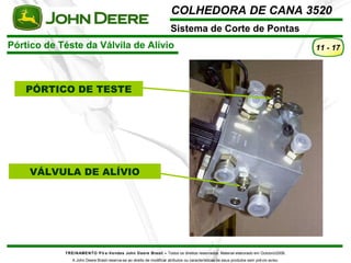 COLHEDORA DE CANA 3520 
Sistema de Corte de Pontas 
Pórtico de Téste da Válvila de Alívio 
TREINAMENTO Pó s-Vendas John Deere Brasil – Todos os direitos reservados. Material elaborado em Outubro/2008. 
A John Deere Brasil reserva-se ao direito de modificar atributos ou características de seus produtos sem prévio aviso. 
11 - 17 
PÓRTICO DE TESTE 
VÁLVULA DE ALÍVIO 
 