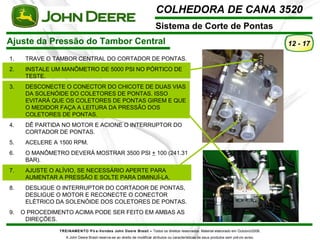 COLHEDORA DE CANA 3520 
Sistema de Corte de Pontas 
Ajuste da Pressão do Tambor Central 
TREINAMENTO Pó s-Vendas John Deere Brasil – Todos os direitos reservados. Material elaborado em Outubro/2008. 
A John Deere Brasil reserva-se ao direito de modificar atributos ou características de seus produtos sem prévio aviso. 
12 - 17 
1. TRAVE O TAMBOR CENTRAL DO CORTADOR DE PONTAS. 
2. INSTALE UM MANÔMETRO DE 5000 PSI NO PÓRTICO DE 
TESTE. 
3. DESCONECTE O CONECTOR DO CHICOTE DE DUAS VIAS 
DA SOLENÓIDE DO COLETORES DE PONTAS. ISSO 
EVITARÁ QUE OS COLETORES DE PONTAS GIREM E QUE 
O MEDIDOR FAÇA A LEITURA DA PRESSÃO DOS 
COLETORES DE PONTAS. 
4. DÊ PARTIDA NO MOTOR E ACIONE O INTERRUPTOR DO 
CORTADOR DE PONTAS. 
5. ACELERE A 1500 RPM. 
6. O MANÔMETRO DEVERÁ MOSTRAR 3500 PSI + 100 (241.31 
BAR). 
7. AJUSTE O ALÍVIO, SE NECESSÁRIO APERTE PARA 
AUMENTAR A PRESSÃO E SOLTE PARA DIMINUÍ-LA. 
8. DESLIGUE O INTERRUPTOR DO CORTADOR DE PONTAS, 
DESLIGUE O MOTOR E RECONECTE O CONECTOR 
ELÉTRICO DA SOLENÓIDE DOS COLETORES DE PONTAS. 
9. O PROCEDIMENTO ACIMA PODE SER FEITO EM AMBAS AS 
DIREÇÕES. 
 