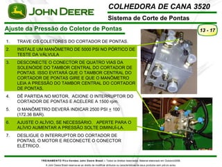COLHEDORA DE CANA 3520 
Sistema de Corte de Pontas 
Ajuste da Pressão do Coletor de Pontas 
TREINAMENTO Pó s-Vendas John Deere Brasil – Todos os direitos reservados. Material elaborado em Outubro/2008. 
A John Deere Brasil reserva-se ao direito de modificar atributos ou características de seus produtos sem prévio aviso. 
13 - 17 
1. TRAVE OS COLETORES DO CORTADOR DE PONTAS. 
2. INSTALE UM MANÔMETRO DE 5000 PSI NO PÓRTICO DE 
TESTE DA VÁLVULA 
3. DESCONECTE O CONECTOR DE QUATRO VIAS DA 
SOLENÓIDE DO TAMBOR CENTRAL DO CORTADOR DE 
PONTAS. ISSO EVITARÁ QUE O TAMBOR CENTRAL DO 
CORTADOR DE PONTAS GIRE E QUE O MANÔMETRO 
LEIA A PRESSÃO DO TAMBOR CENTRAL DO CORTADOR 
DE PONTAS. 
4. DÊ PARTIDA NO MOTOR, ACIONE O INTERRUPTOR DO 
CORTADOR DE PONTAS E ACELERE A 1500 rpm. 
5. O MANÔMETRO DEVERÁ INDICAR 2500 PSI + 100 
(172.36 BAR). 
6. AJUSTE O ALÍVIO, SE NECESSÁRIO. APERTE PARA O 
ALÍVIO AUMENTAR A PRESSÃO SOLTE DIMINUÍ-LA. 
7. DESLIGUE O INTERRUPTOR DO CORTADOR DE 
PONTAS, O MOTOR E RECONECTE O CONECTOR 
ELÉTRICO. 
 