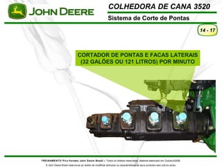 COLHEDORA DE CANA 3520 
Sistema de Corte de Pontas 
TREINAMENTO Pó s-Vendas John Deere Brasil – Todos os direitos reservados. Material elaborado em Outubro/2008. 
A John Deere Brasil reserva-se ao direito de modificar atributos ou características de seus produtos sem prévio aviso. 
14 - 17 
CORTADOR DE PONTAS E FACAS LATERAIS 
(32 GALÕES OU 121 LITROS) POR MINUTO 
 