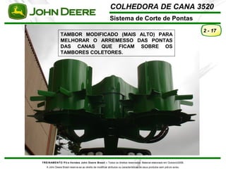 COLHEDORA DE CANA 3520 
Sistema de Corte de Pontas 
TREINAMENTO Pó s-Vendas John Deere Brasil – Todos os direitos reservados. Material elaborado em Outubro/2008. 
A John Deere Brasil reserva-se ao direito de modificar atributos ou características de seus produtos sem prévio aviso. 
2 - 17 
TAMBOR MODIFICADO (MAIS ALTO) PARA 
MELHORAR O ARREMESSO DAS PONTAS 
DAS CANAS QUE FICAM SOBRE OS 
TAMBORES COLETORES. 
 