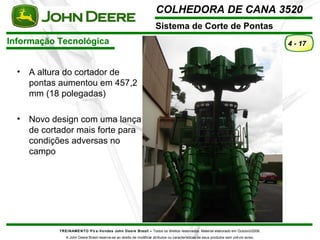 COLHEDORA DE CANA 3520 
Sistema de Corte de Pontas 
Informação Tecnológica 
TREINAMENTO Pó s-Vendas John Deere Brasil – Todos os direitos reservados. Material elaborado em Outubro/2008. 
A John Deere Brasil reserva-se ao direito de modificar atributos ou características de seus produtos sem prévio aviso. 
4 - 17 
• A altura do cortador de 
pontas aumentou em 457,2 
mm (18 polegadas) 
• Novo design com uma lança 
de cortador mais forte para 
condições adversas no 
campo 
 