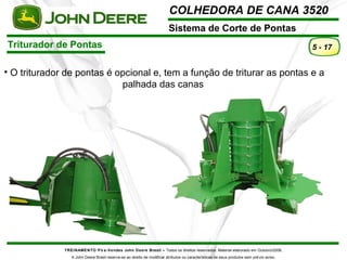 COLHEDORA DE CANA 3520 
Sistema de Corte de Pontas 
TREINAMENTO Pó s-Vendas John Deere Brasil – Todos os direitos reservados. Material elaborado em Outubro/2008. 
A John Deere Brasil reserva-se ao direito de modificar atributos ou características de seus produtos sem prévio aviso. 
5 - 17 
• O triturador de pontas é opcional e, tem a função de triturar as pontas e a 
palhada das canas 
Triturador de Pontas 
 