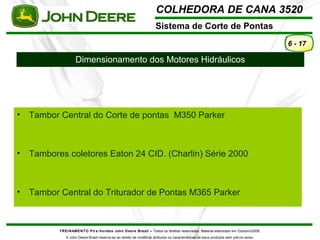 COLHEDORA DE CANA 3520 
Sistema de Corte de Pontas 
TREINAMENTO Pó s-Vendas John Deere Brasil – Todos os direitos reservados. Material elaborado em Outubro/2008. 
A John Deere Brasil reserva-se ao direito de modificar atributos ou características de seus produtos sem prévio aviso. 
6 - 17 
Dimensionamento dos Motores Hidráulicos 
• Tambor Central do Corte de pontas M350 Parker 
• Tambores coletores Eaton 24 CID. (Charlin) Série 2000 
• Tambor Central do Triturador de Pontas M365 Parker 
 