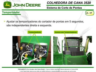 COLHEDORA DE CANA 3520 
Sistema de Corte de Pontas 
Temporizador 
TREINAMENTO Pó s-Vendas John Deere Brasil – Todos os direitos reservados. Material elaborado em Outubro/2008. 
A John Deere Brasil reserva-se ao direito de modificar atributos ou características de seus produtos sem prévio aviso. 
8 - 17 
 Ajustar os temporizadores do cortador de pontas em 5 segundos, 
são independentes direita e esquerda. 
Temporizadores Acesso aos Temporizadores 
 