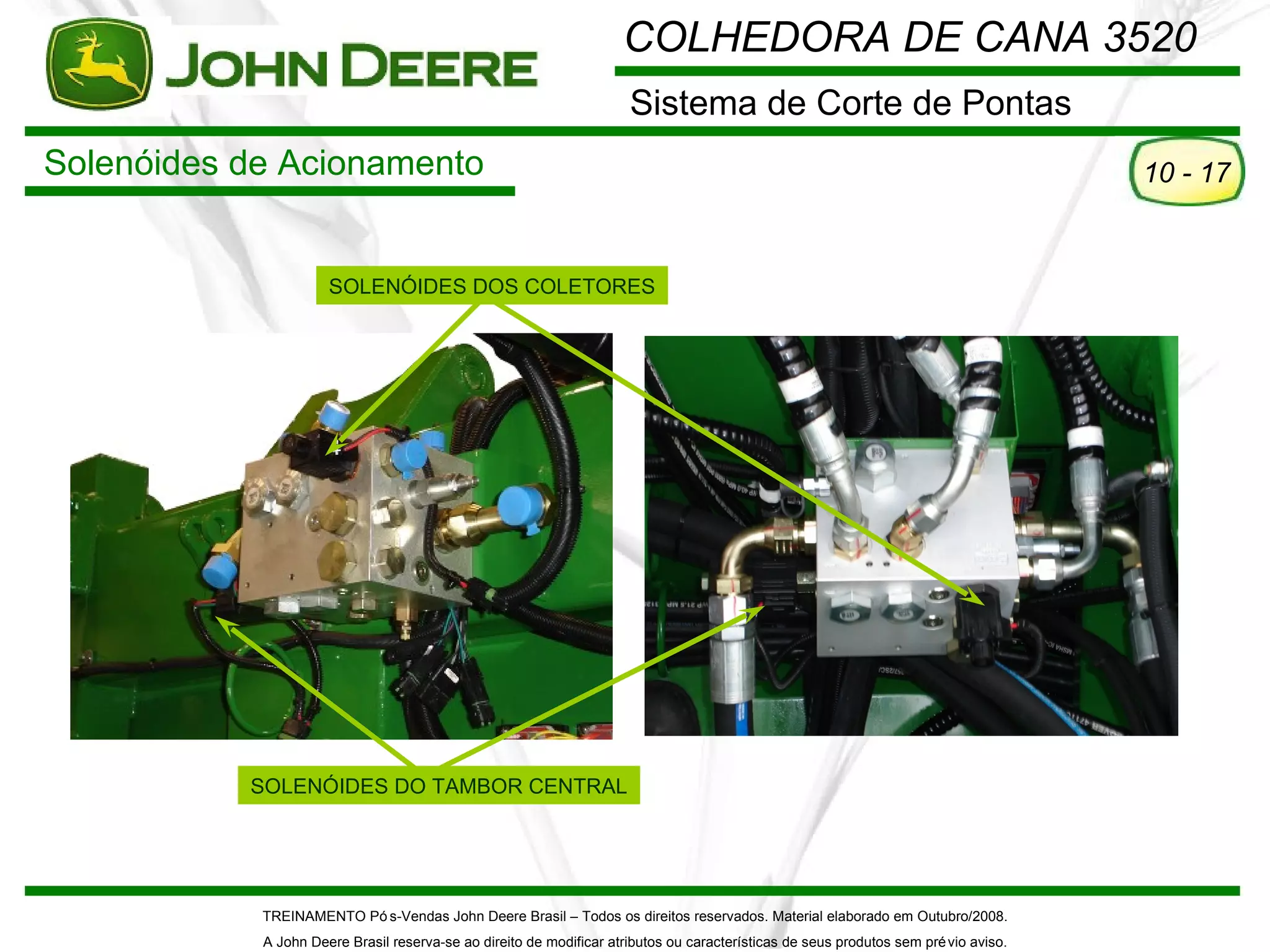 COLHEDORA DE CANA 3520
                                                                      Sistema de Corte de Pontas
Solenóides de Acionamento                                                                                                             10 - 17


                      SOLENÓIDES DOS COLETORES




           SOLENÓIDES DO TAMBOR CENTRAL




            TREINAMENTO Pó s-Vendas John Deere Brasil – Todos os direitos reservados. Material elaborado em Outubro/2008.
            A John Deere Brasil reserva-se ao direito de modificar atributos ou características de seus produtos sem pré vio aviso.
 