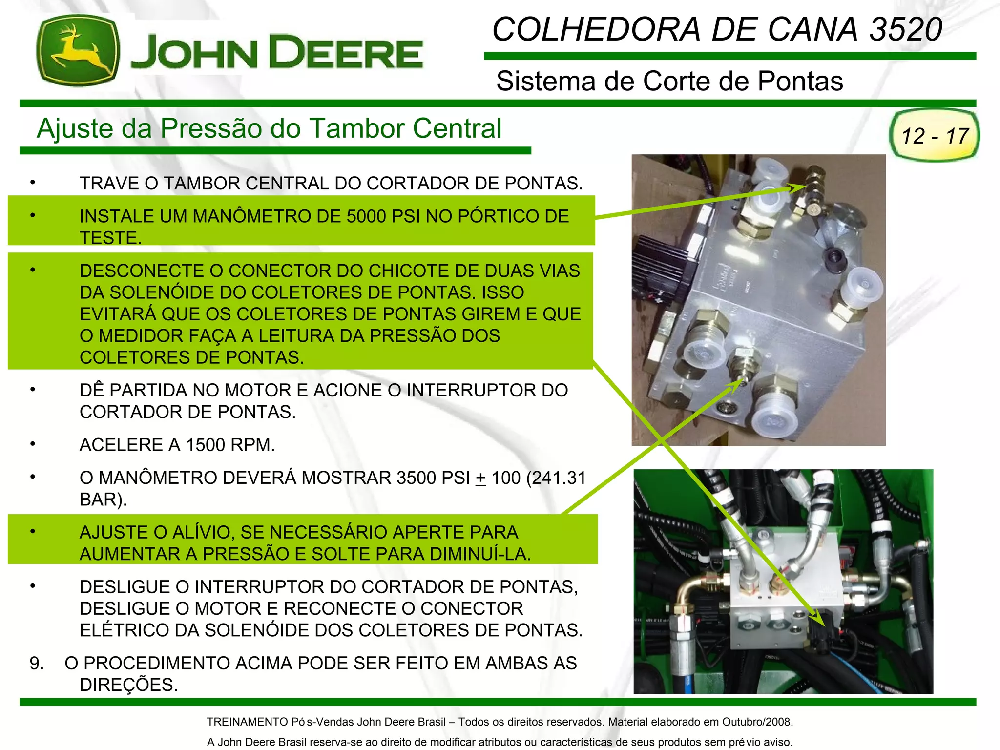 COLHEDORA DE CANA 3520
                                                                             Sistema de Corte de Pontas
    Ajuste da Pressão do Tambor Central                                                                                                      12 - 17

•      TRAVE O TAMBOR CENTRAL DO CORTADOR DE PONTAS.
•      INSTALE UM MANÔMETRO DE 5000 PSI NO PÓRTICO DE
       TESTE.
•      DESCONECTE O CONECTOR DO CHICOTE DE DUAS VIAS
       DA SOLENÓIDE DO COLETORES DE PONTAS. ISSO
       EVITARÁ QUE OS COLETORES DE PONTAS GIREM E QUE
       O MEDIDOR FAÇA A LEITURA DA PRESSÃO DOS
       COLETORES DE PONTAS.
•      DÊ PARTIDA NO MOTOR E ACIONE O INTERRUPTOR DO
       CORTADOR DE PONTAS.
•      ACELERE A 1500 RPM.
•      O MANÔMETRO DEVERÁ MOSTRAR 3500 PSI + 100 (241.31
       BAR).
•      AJUSTE O ALÍVIO, SE NECESSÁRIO APERTE PARA
       AUMENTAR A PRESSÃO E SOLTE PARA DIMINUÍ-LA.
•      DESLIGUE O INTERRUPTOR DO CORTADOR DE PONTAS,
       DESLIGUE O MOTOR E RECONECTE O CONECTOR
       ELÉTRICO DA SOLENÓIDE DOS COLETORES DE PONTAS.
9.    O PROCEDIMENTO ACIMA PODE SER FEITO EM AMBAS AS
       DIREÇÕES.
                   TREINAMENTO Pó s-Vendas John Deere Brasil – Todos os direitos reservados. Material elaborado em Outubro/2008.
                   A John Deere Brasil reserva-se ao direito de modificar atributos ou características de seus produtos sem pré vio aviso.
 
