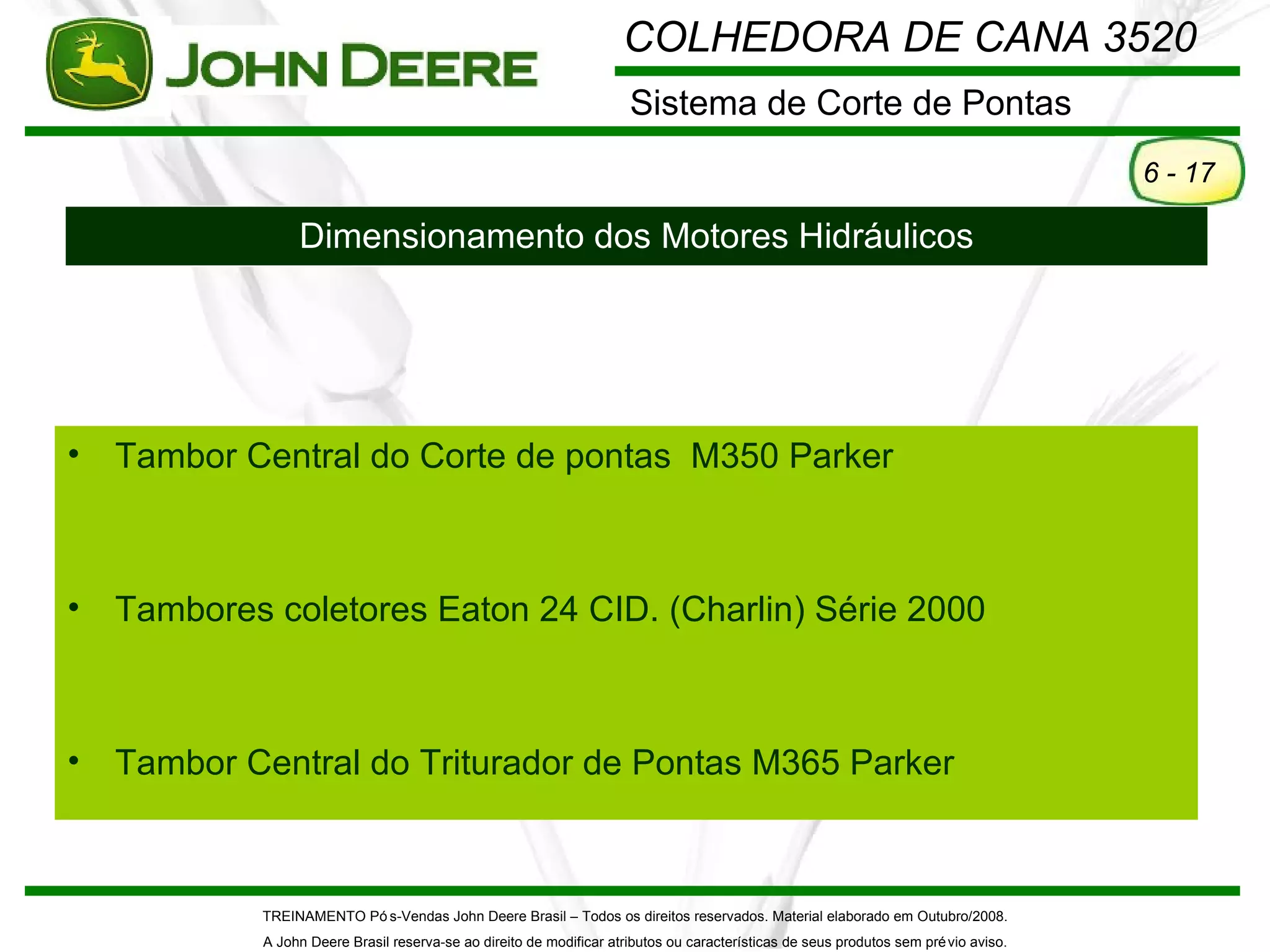 COLHEDORA DE CANA 3520
                                                                       Sistema de Corte de Pontas
                                                                                                                                       6 - 17

                  Dimensionamento dos Motores Hidráulicos




•   Tambor Central do Corte de pontas M350 Parker



•   Tambores coletores Eaton 24 CID. (Charlin) Série 2000



•   Tambor Central do Triturador de Pontas M365 Parker



            TREINAMENTO Pó s-Vendas John Deere Brasil – Todos os direitos reservados. Material elaborado em Outubro/2008.
             A John Deere Brasil reserva-se ao direito de modificar atributos ou características de seus produtos sem pré vio aviso.
 