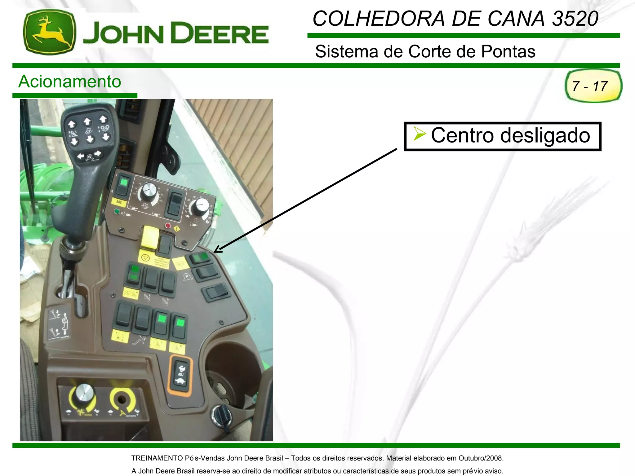 COLHEDORA DE CANA 3520
                                                                        Sistema de Corte de Pontas
Acionamento                                                                                                                             7 - 17


                                                                                                        Centro desligado




              TREINAMENTO Pó s-Vendas John Deere Brasil – Todos os direitos reservados. Material elaborado em Outubro/2008.
              A John Deere Brasil reserva-se ao direito de modificar atributos ou características de seus produtos sem pré vio aviso.
 