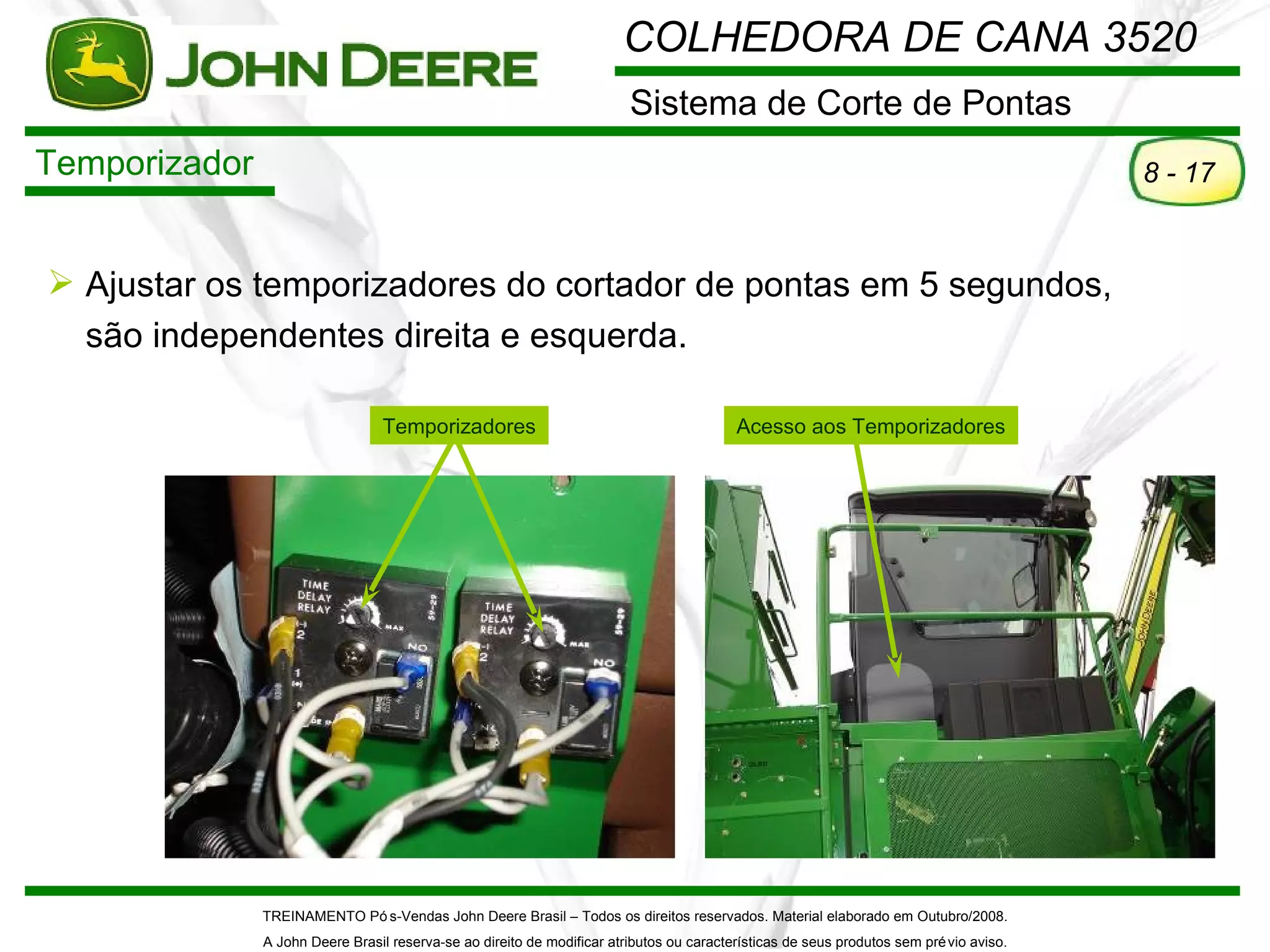 COLHEDORA DE CANA 3520
                                                                         Sistema de Corte de Pontas
Temporizador                                                                                                                             8 - 17


 Ajustar os temporizadores do cortador de pontas em 5 segundos,
  são independentes direita e esquerda.

                                  Temporizadores                                          Acesso aos Temporizadores




               TREINAMENTO Pó s-Vendas John Deere Brasil – Todos os direitos reservados. Material elaborado em Outubro/2008.
               A John Deere Brasil reserva-se ao direito de modificar atributos ou características de seus produtos sem pré vio aviso.
 