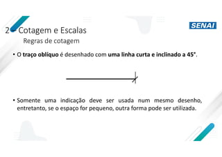 2 – Cotagem e Escalas
Regras de cotagem
• O traço oblíquo é desenhado com uma linha curta e inclinado a 45°.
• Somente uma indicação deve ser usada num mesmo desenho,
entretanto, se o espaço for pequeno, outra forma pode ser utilizada.
 