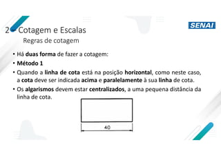 2 – Cotagem e Escalas
Regras de cotagem
• Há duas forma de fazer a cotagem:
• Método 1
• Quando a linha de cota está na posição horizontal, como neste caso,
a cota deve ser indicada acima e paralelamente à sua linha de cota.
• Os algarismos devem estar centralizados, a uma pequena distância da
linha de cota.
 