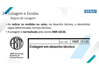 2 – Cotagem e Escalas
Regras de cotagem
• Ao indicar as medidas ou cotas, no desenho técnico, o desenhista
segue determinadas normas técnicas.
• A cotagem é normalizada pela norma NBR 10126.
 