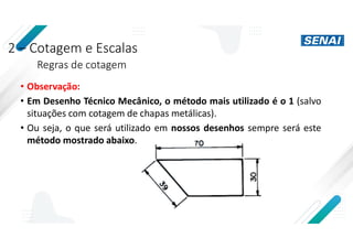 2 – Cotagem e Escalas
Regras de cotagem
• Observação:
• Em Desenho Técnico Mecânico, o método mais utilizado é o 1 (salvo
situações com cotagem de chapas metálicas).
• Ou seja, o que será utilizado em nossos desenhos sempre será este
método mostrado abaixo.
 
