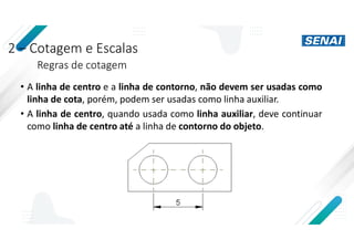 2 – Cotagem e Escalas
Regras de cotagem
• A linha de centro e a linha de contorno, não devem ser usadas como
linha de cota, porém, podem ser usadas como linha auxiliar.
• A linha de centro, quando usada como linha auxiliar, deve continuar
como linha de centro até a linha de contorno do objeto.
 