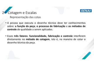 2 – Cotagem e Escalas
Representação das cotas
• A pessoa que executa o desenho técnico deve ter conhecimentos
sobre: a função da peça; o processo de fabricação e os métodos de
controle de qualidade a serem aplicados.
• Esses três fatores: funcionalidade, fabricação e controle interferem
diretamente no método de cotagem, isto é, na maneira de cotar o
desenho técnico da peça.
 