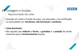 2 – Cotagem e Escalas
Representação das cotas
• Levando em conta a função da peça, sua execução e sua verificação,
as cotas podem ser: funcionais, não funcionais e auxiliares.
• Cotas funcionais:
• São aquelas que indicam a forma, a grandeza e a posição de partes
essenciais para o funcionamento da peça.
 