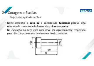 2 – Cotagem e Escalas
Representação das cotas
• Neste desenho, a cota 12 é considerada funcional porque está
relacionada com a cota do furo onde o pino se encaixa.
• Na execução da peça esta cota deve ser rigorosamente respeitada
para não comprometer o funcionamento do conjunto.
 