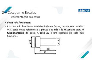 2 – Cotagem e Escalas
Representação das cotas
• Cotas não funcionais:
• As cotas não funcionais também indicam forma, tamanho e posição.
Mas estas cotas referem-se a partes que não são essenciais para o
funcionamento da peça. A cota 20 é um exemplo de cota não
funcional.
 