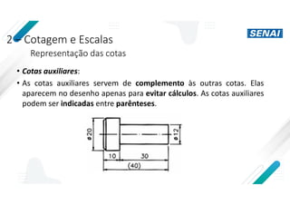 2 – Cotagem e Escalas
Representação das cotas
• Cotas auxiliares:
• As cotas auxiliares servem de complemento às outras cotas. Elas
aparecem no desenho apenas para evitar cálculos. As cotas auxiliares
podem ser indicadas entre parênteses.
 