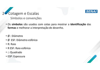 2 – Cotagem e Escalas
Símbolos e convenções
• Os símbolos são usados com cotas para mostrar a identificação das
formas e melhorar a interpretação de desenho.
• Ø : Diâmetro
• Ø ESF: Diâmetro esférico
• R: Raio
• R ESF: Raio esférico
• □ Quadrado
• ESP: Espessura
 