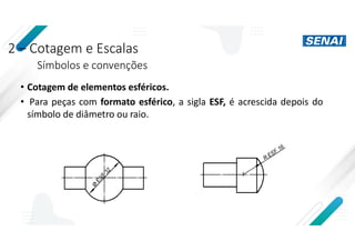 2 – Cotagem e Escalas
Símbolos e convenções
• Cotagem de elementos esféricos.
• Para peças com formato esférico, a sigla ESF, é acrescida depois do
símbolo de diâmetro ou raio.
 