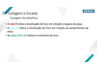 2 – Cotagem e Escalas
Cotagem de detalhes
• A cota 9 indica a localização do furo em relação à largura da peça.
• A cota 12 indica a localização do furo em relação ao comprimento da
peça.
• As cotas 10 e 16 indicam o tamanho do furo.
 