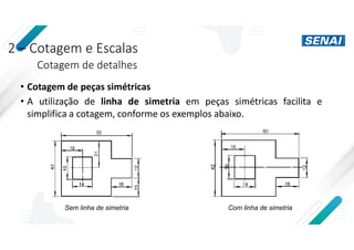 2 – Cotagem e Escalas
Cotagem de detalhes
• Cotagem de peças simétricas
• A utilização de linha de simetria em peças simétricas facilita e
simplifica a cotagem, conforme os exemplos abaixo.
Sem linha de simetria Com linha de simetria
 