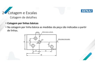 2 – Cotagem e Escalas
Cotagem de detalhes
• Cotagem por linhas básicas
• Na cotagem por linha básica as medidas da peça são indicadas a partir
de linhas.
 