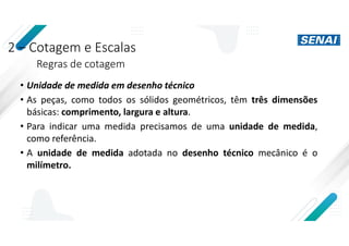 2 – Cotagem e Escalas
Regras de cotagem
• Unidade de medida em desenho técnico
• As peças, como todos os sólidos geométricos, têm três dimensões
básicas: comprimento, largura e altura.
• Para indicar uma medida precisamos de uma unidade de medida,
como referência.
• A unidade de medida adotada no desenho técnico mecânico é o
milímetro.
 