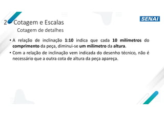 2 – Cotagem e Escalas
Cotagem de detalhes
• A relação de inclinação 1:10 indica que cada 10 milímetros do
comprimento da peça, diminui-se um milímetro da altura.
• Com a relação de inclinação vem indicada do desenho técnico, não é
necessário que a outra cota de altura da peça apareça.
 