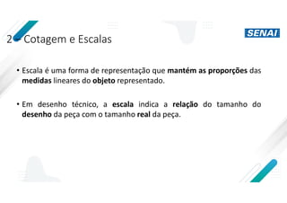 2 – Cotagem e Escalas
• Escala é uma forma de representação que mantém as proporções das
medidas lineares do objeto representado.
• Em desenho técnico, a escala indica a relação do tamanho do
desenho da peça com o tamanho real da peça.
 