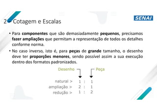 2 – Cotagem e Escalas
• Para componentes que são demasiadamente pequenos, precisamos
fazer ampliações que permitam a representação de todos os detalhes
conforme norma.
• No caso inverso, isto é, para peças de grande tamanho, o desenho
deve ter proporções menores, sendo possível assim a sua execução
dentro dos formatos padronizados.
 