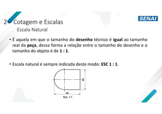 2 – Cotagem e Escalas
Escala Natural
• É aquela em que o tamanho do desenho técnico é igual ao tamanho
real da peça, dessa forma a relação entre o tamanho do desenho e o
tamanho do objeto é de 1 : 1.
• Escala natural é sempre indicada deste modo: ESC 1 : 1.
 