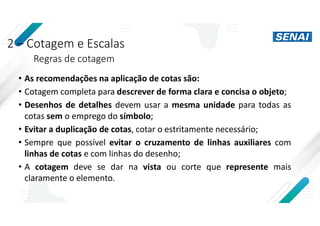 2 – Cotagem e Escalas
Regras de cotagem
• As recomendações na aplicação de cotas são:
• Cotagem completa para descrever de forma clara e concisa o objeto;
• Desenhos de detalhes devem usar a mesma unidade para todas as
cotas sem o emprego do símbolo;
• Evitar a duplicação de cotas, cotar o estritamente necessário;
• Sempre que possível evitar o cruzamento de linhas auxiliares com
linhas de cotas e com linhas do desenho;
• A cotagem deve se dar na vista ou corte que represente mais
claramente o elemento.
 