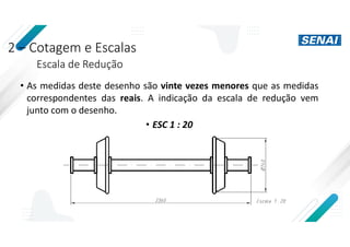 2 – Cotagem e Escalas
Escala de Redução
• As medidas deste desenho são vinte vezes menores que as medidas
correspondentes das reais. A indicação da escala de redução vem
junto com o desenho.
• ESC 1 : 20
 