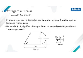 2 – Cotagem e Escalas
Escala de Ampliação
• É aquela em que o tamanho do desenho técnico é maior que o
tamanho real da peça.
• Na escala 5 : 1, significa dizer que 5mm no desenho correspondem a
1mm na peça real.
 