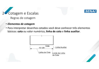2 – Cotagem e Escalas
Regras de cotagem
• Elementos de cotagem
• Para interpretar desenhos cotados você deve conhecer três elementos
básicos: cota ou valor numérico, linha de cota e linha auxiliar.
 