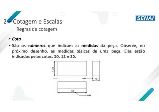 2 – Cotagem e Escalas
Regras de cotagem
• Cota
• São os números que indicam as medidas da peça. Observe, no
próximo desenho, as medidas básicas de uma peça. Elas estão
indicadas pelas cotas: 50, 12 e 25.
 