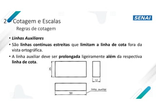 2 – Cotagem e Escalas
Regras de cotagem
• Linhas Auxiliares
• São linhas contínuas estreitas que limitam a linha de cota fora da
vista ortográfica.
• A linha auxiliar deve ser prolongada ligeiramente além da respectiva
linha de cota.
 