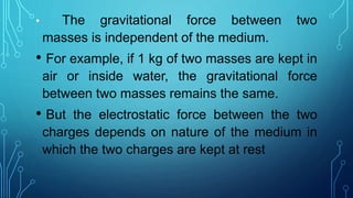 • The gravitational force between two
masses is independent of the medium.
• For example, if 1 kg of two masses are kept in
air or inside water, the gravitational force
between two masses remains the same.
• But the electrostatic force between the two
charges depends on nature of the medium in
which the two charges are kept at rest
 