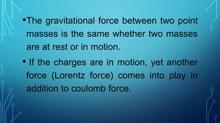 •The gravitational force between two point
masses is the same whether two masses
are at rest or in motion.
• If the charges are in motion, yet another
force (Lorentz force) comes into play in
addition to coulomb force.
 