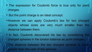 • The expression for Coulomb force is true only for point
charges.
• But the point charge is an ideal concept.
•However we can apply Coulomb’s law for two charged
objects whose sizes are very much smaller than the
distance between them.
• In fact, Coulomb discovered his law by considering the
charged spheres in the torsion balance as point charges.
•The distance between the two charged spheres is much
greater than the radii of the spheres
 
