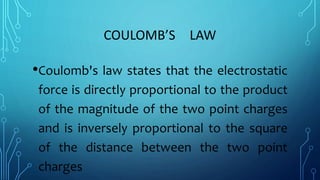 COULOMB’S LAW
•Coulomb's law states that the electrostatic
force is directly proportional to the product
of the magnitude of the two point charges
and is inversely proportional to the square
of the distance between the two point
charges
 