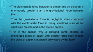 • The electrostatic force between a proton and an electron is
enormously greater than the gravitational force between
them.
• Thus the gravitational force is negligible when compared
with the electrostatic force in many situations such as for
small size objects and in the atomic domain.
• This is the reason why a charged comb attracts an
uncharged piece of paper with greater force even though
the piece of paper is attracted downward by the Earth
 