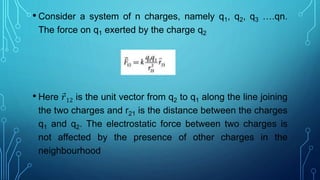 • Consider a system of n charges, namely q1, q2, q3 ….qn.
The force on q1 exerted by the charge q2
• Here 𝑟12 is the unit vector from q2 to q1 along the line joining
the two charges and r21 is the distance between the charges
q1 and q2. The electrostatic force between two charges is
not affected by the presence of other charges in the
neighbourhood
 